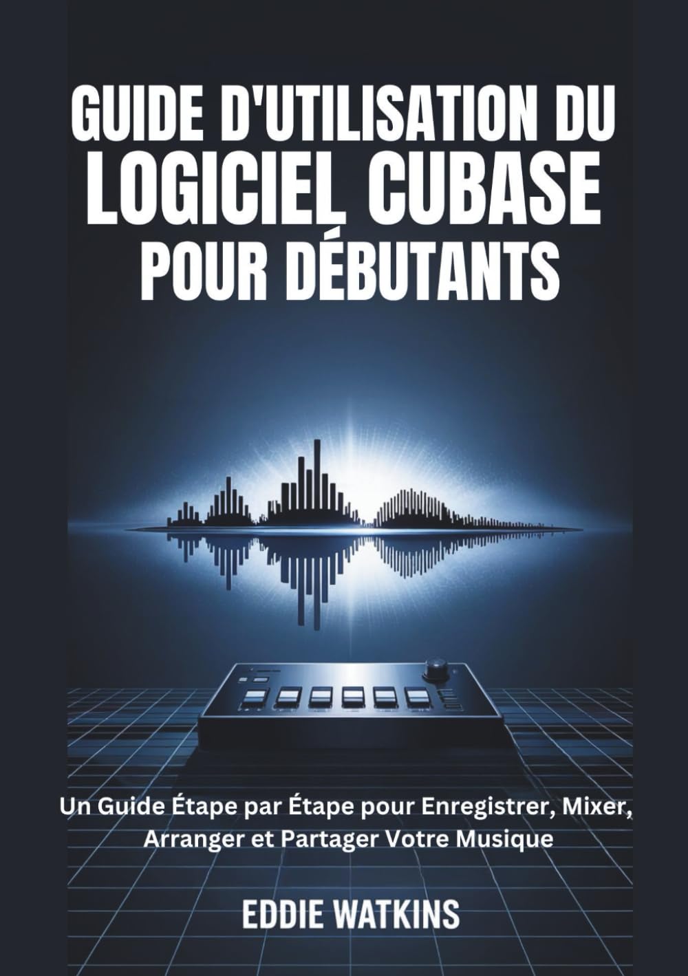 GUIDE D'UTILISATION DU LOGICIEL CUBASE POUR DÉBUTANTS: Un Guide Étape par Étape pour Enregistrer, Mixer, Arranger et Partager Votre Musique